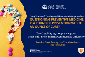 Pills forming a question mark. Headline: QUESTIONING PREVENTIVE MEDICINE: IS A POUND OF PREVENTION WORTH AN OUNCE OF CURE?  Tuesday, May 17, 2022. Free to Duke Faculty, Staff and Students, $20 for the public. Great Hall, Trent Semans Center, Duke University. Duke Theology, Medicine, and Culture logo. Trent Center for Bioethics, Humanities &amp; History of Medicine Logo. McDonald Agape Foundation logo.